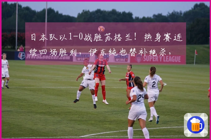 日本队以1-0战胜苏格兰！热身赛连续四场胜利，伊东纯也替补绝杀，三天后将对阵英格兰
