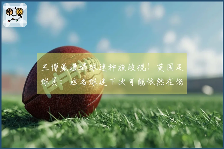 王博豪遭遇球迷种族歧视！英国足球员：这名球迷下次可能依然在场，令人作呕