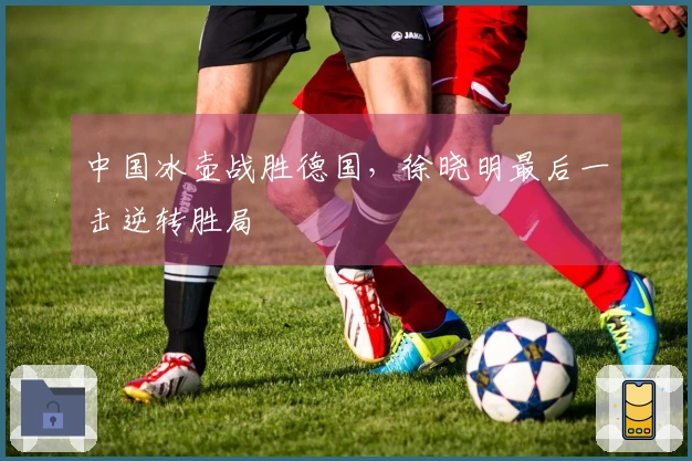 中国冰壶战胜德国，徐晓明最后一击逆转胜局