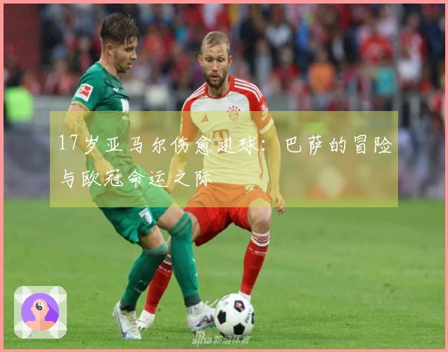 17岁亚马尔伤愈进球：巴萨的冒险与欧冠命运之际