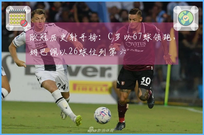 欧冠历史射手榜：C罗以67球领跑，姆巴佩以26球位列第六
