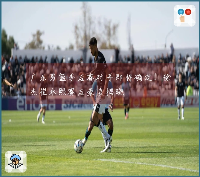 广东男篮季后赛对手即将确定！徐杰崔永熙赛后豪言揭晓