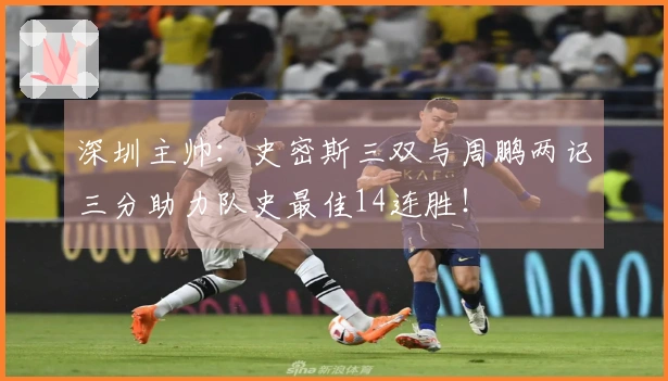 深圳主帅：史密斯三双与周鹏两记三分助力队史最佳14连胜！