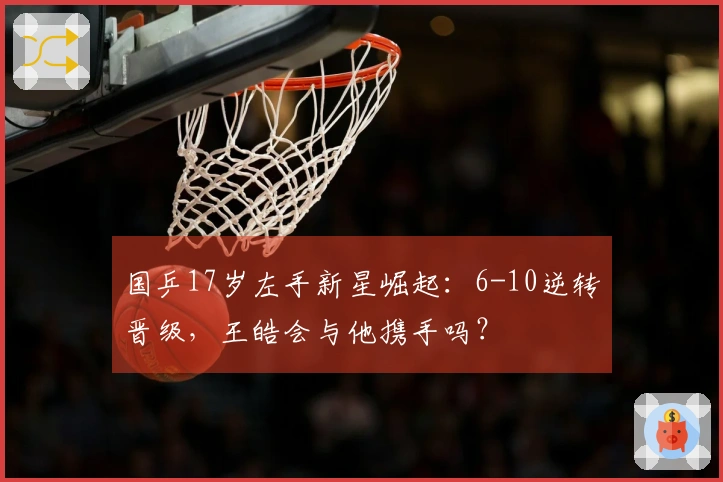 国乒17岁左手新星崛起：6-10逆转晋级，王皓会与他携手吗？