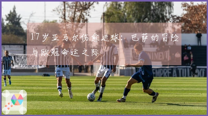 17岁亚马尔伤愈进球：巴萨的冒险与欧冠命运之际