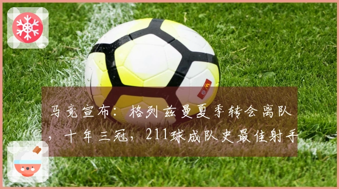 马竞宣布：格列兹曼夏季转会离队，十年三冠，211球成队史最佳射手