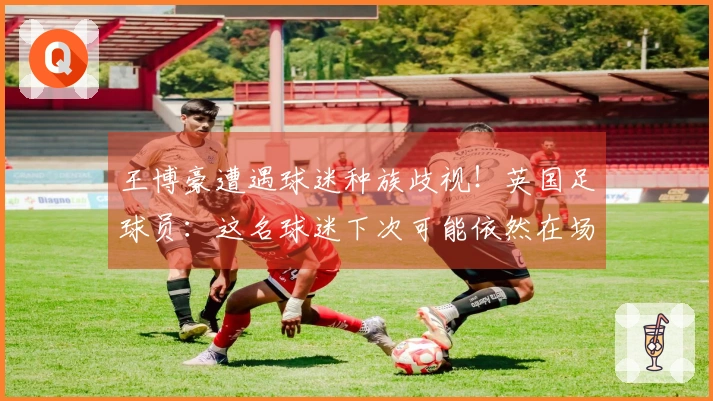 王博豪遭遇球迷种族歧视！英国足球员：这名球迷下次可能依然在场，令人作呕